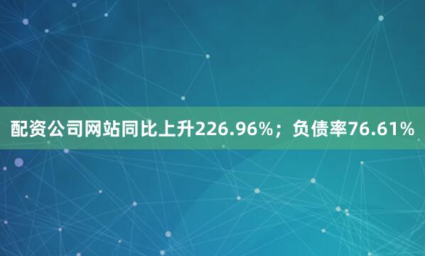 配资公司网站同比上升226.96%；负债率76.61%