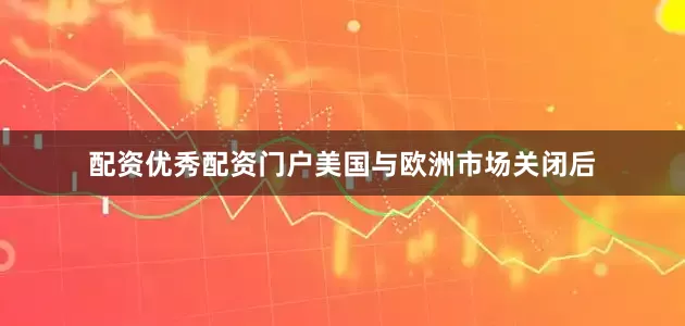 配资优秀配资门户美国与欧洲市场关闭后