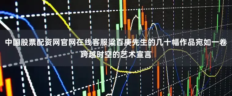 中国股票配资网官网在线客服梁百庚先生的几十幅作品宛如一卷跨越时空的艺术宣言