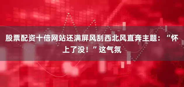 股票配资十倍网站还满屏风刮西北风直奔主题：“怀上了没！”这气氛