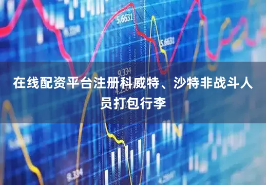 在线配资平台注册科威特、沙特非战斗人员打包行李