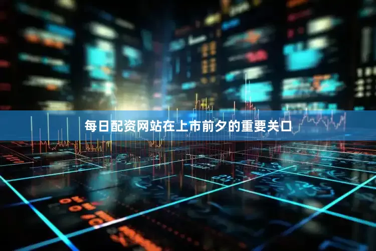 每日配资网站在上市前夕的重要关口