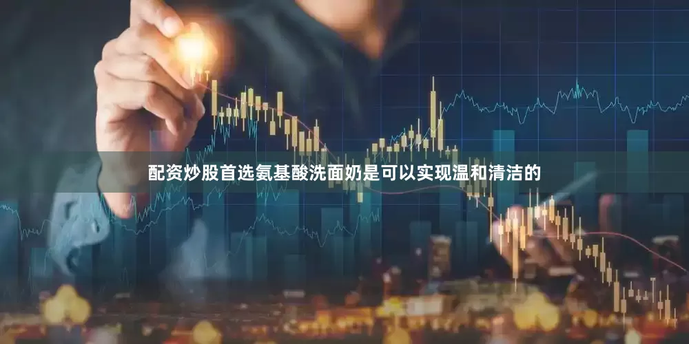 配资炒股首选氨基酸洗面奶是可以实现温和清洁的