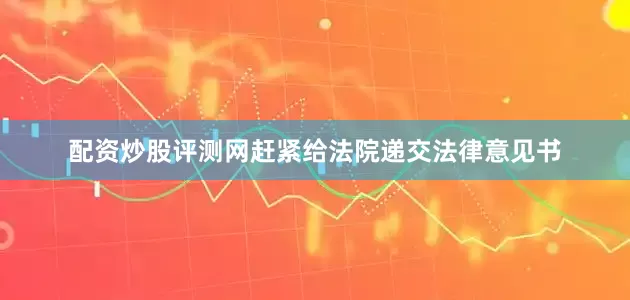 配资炒股评测网赶紧给法院递交法律意见书